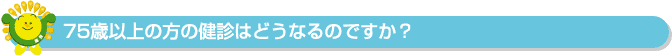 75歳以上の方の健診はどうなるのですか？