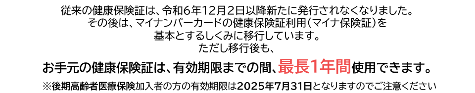 従来の健康保険証は、令和6年12月2日以降新たに発行されなくなりました。その後は、マイナンバーカードの健康保険証利用（マイナ保険証）を基本とするしくみに移行しています。ただし移行後も、お手元の健康保険証は、有効期限までの間、最長１年間使用できます。